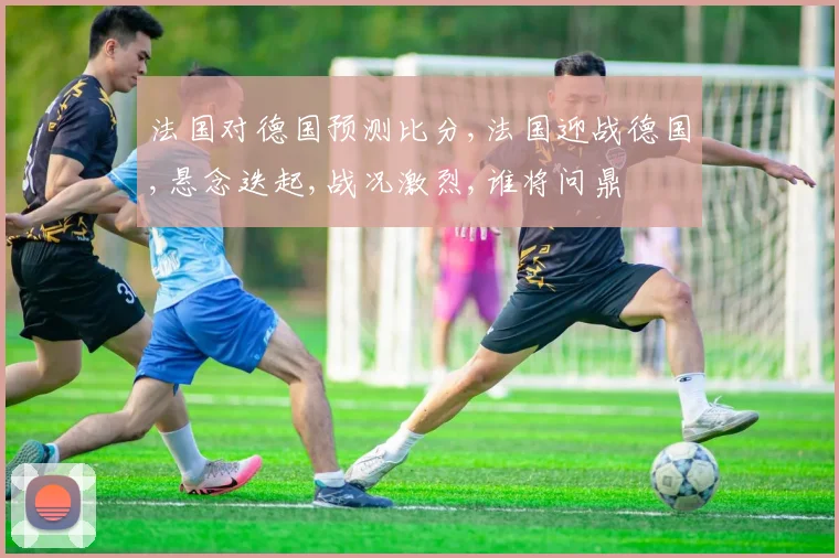 法国对德国预测比分,法国迎战德国,悬念迭起,战况激烈,谁将问鼎