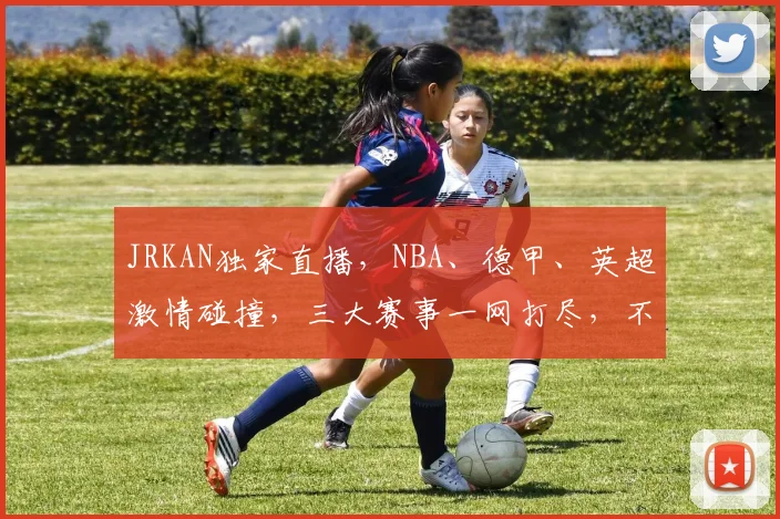 JRKAN独家直播，NBA、德甲、英超激情碰撞，三大赛事一网打尽，不容错过
